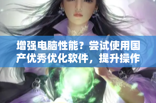 增强电脑性能？尝试使用国产优秀优化软件，提升操作速度！