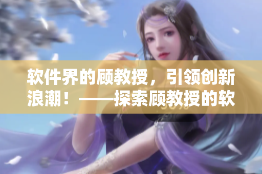 软件界的顾教授，引领创新浪潮！——探索顾教授的软件创新思路