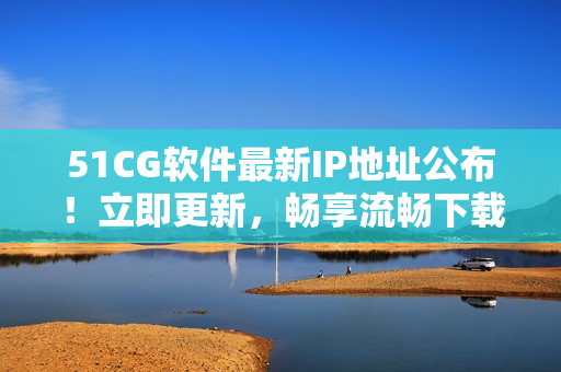 51CG软件最新IP地址公布！立即更新，畅享流畅下载服务