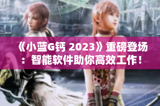 《小蓝G钙 2023》重磅登场：智能软件助你高效工作！