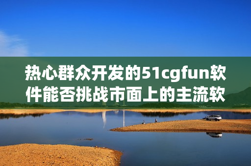 热心群众开发的51cgfun软件能否挑战市面上的主流软件？