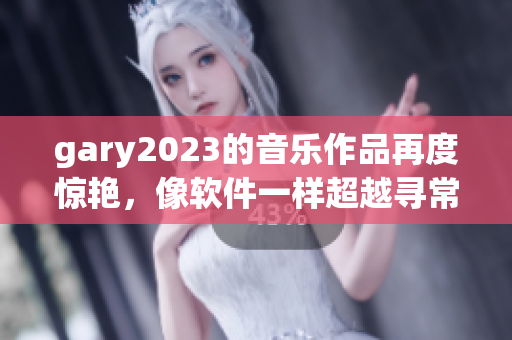 gary2023的音乐作品再度惊艳，像软件一样超越寻常！