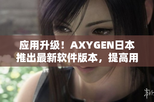 应用升级！AXYGEN日本推出最新软件版本，提高用户体验