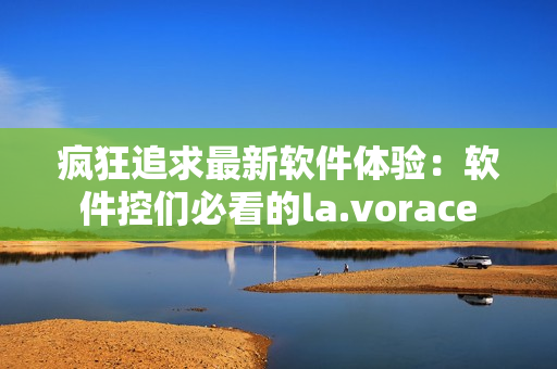 疯狂追求最新软件体验：软件控们必看的la.vorace