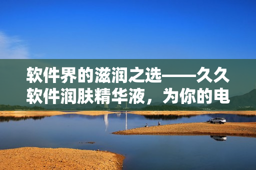 软件界的滋润之选——久久软件润肤精华液，为你的电脑带来舒适体验