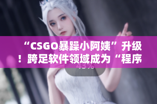 “CSGO暴躁小阿姨”升级！跨足软件领域成为“程序员小阿姨”