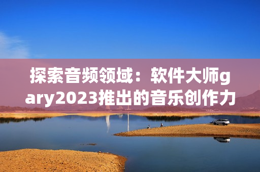 探索音频领域：软件大师gary2023推出的音乐创作力作