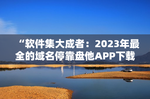 “软件集大成者：2023年最全的域名停靠盘他APP下载指南”