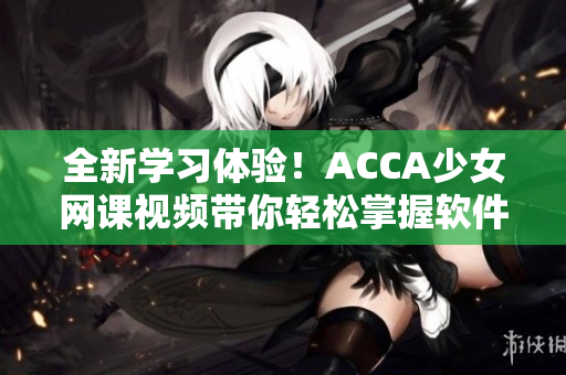 全新学习体验！ACCA少女网课视频带你轻松掌握软件技能！