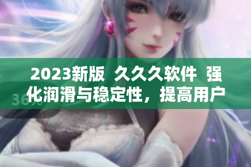 2023新版  久久久软件  强化润滑与稳定性，提高用户使用体验