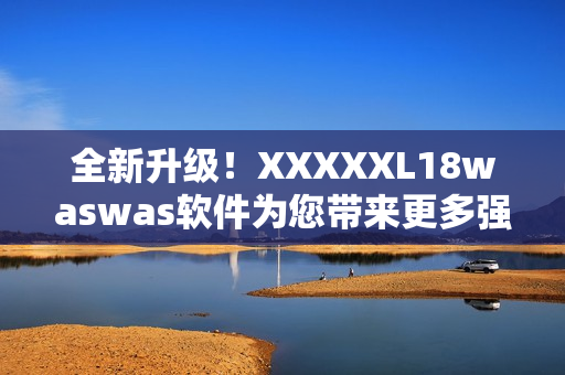 全新升级！XXXXXL18waswas软件为您带来更多强悍功能