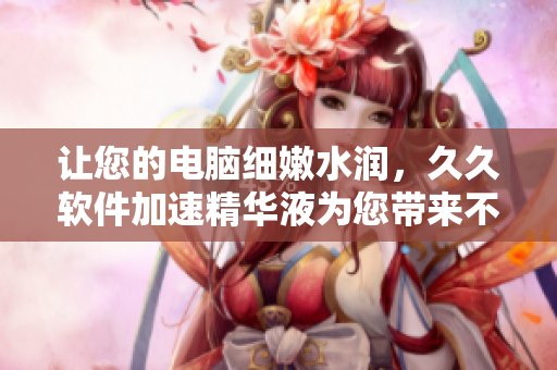 让您的电脑细嫩水润，久久软件加速精华液为您带来不一样的使用体验！