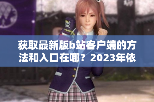 获取最新版b站客户端的方法和入口在哪？2023年依然免费！