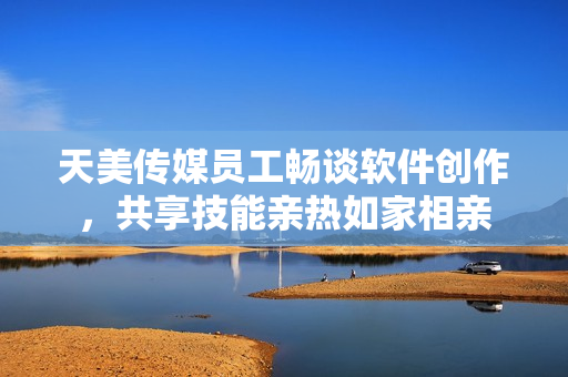 天美传媒员工畅谈软件创作，共享技能亲热如家相亲
