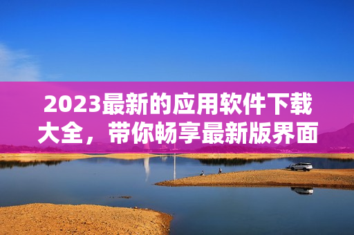 2023最新的应用软件下载大全，带你畅享最新版界面和强大性能！