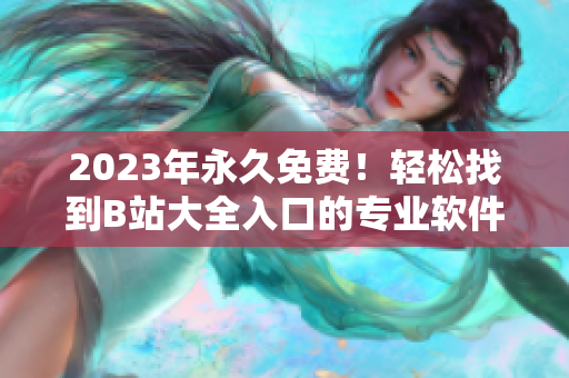 2023年永久免费！轻松找到B站大全入口的专业软件推荐