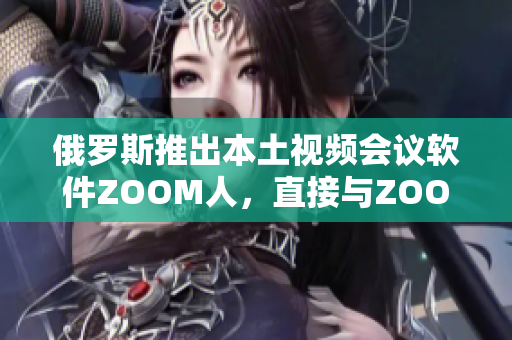 俄罗斯推出本土视频会议软件ZOOM人，直接与ZOOM竞争