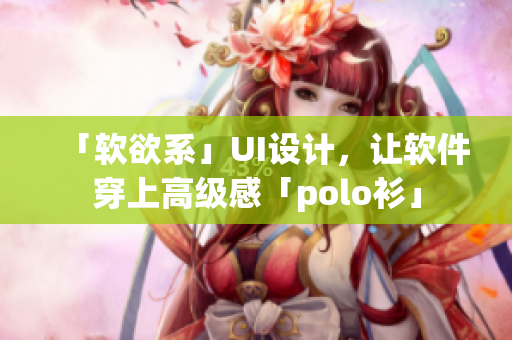 「软欲系」UI设计，让软件穿上高级感「polo衫」