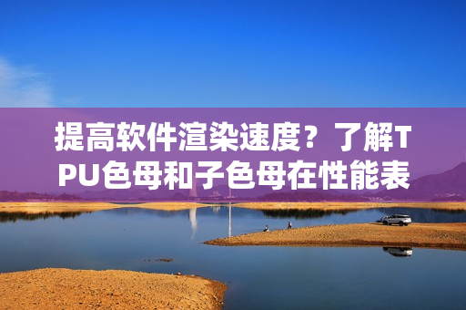 提高软件渲染速度？了解TPU色母和子色母在性能表现方面的优势