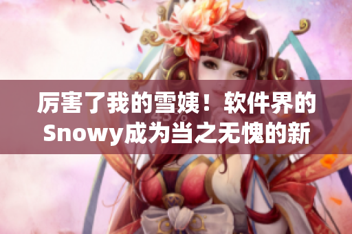 厉害了我的雪姨！软件界的Snowy成为当之无愧的新贵