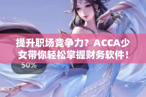 提升职场竞争力？ACCA少女带你轻松掌握财务软件！