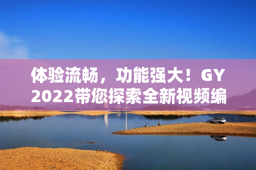 体验流畅，功能强大！GY2022带您探索全新视频编辑新境界