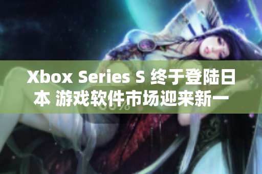 Xbox Series S 终于登陆日本 游戏软件市场迎来新一轮竞争