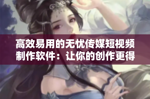 高效易用的无忧传媒短视频制作软件：让你的创作更得心应手