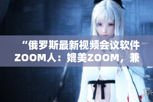 “俄罗斯最新视频会议软件ZOOM人：媲美ZOOM，兼具更多创新功能！”