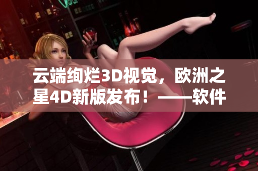 云端绚烂3D视觉，欧洲之星4D新版发布！——软件编辑报道