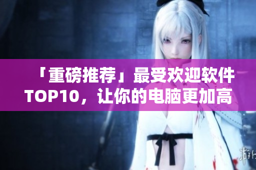 「重磅推荐」最受欢迎软件TOP10，让你的电脑更加高效！