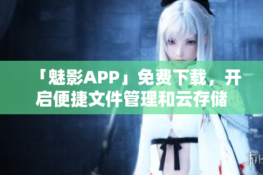 「魅影APP」免费下载，开启便捷文件管理和云存储