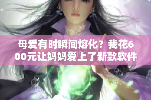 母爱有时瞬间熔化？我花600元让妈妈爱上了新款软件