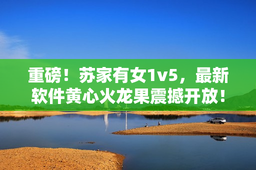 重磅！苏家有女1v5，最新软件黄心火龙果震撼开放！