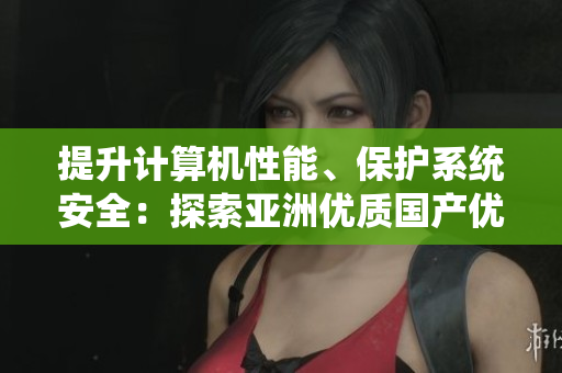提升计算机性能、保护系统安全：探索亚洲优质国产优化软件