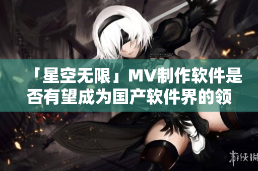 「星空无限」MV制作软件是否有望成为国产软件界的领军之作？