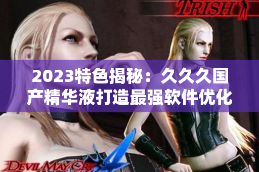 2023特色揭秘：久久久国产精华液打造最强软件优化神器