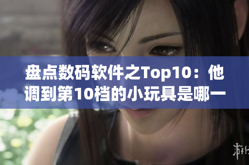 盘点数码软件之Top10：他调到第10档的小玩具是哪一个？