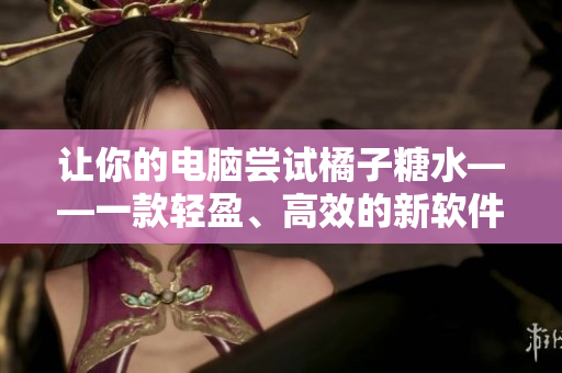让你的电脑尝试橘子糖水——一款轻盈、高效的新软件推荐