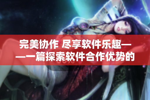 完美协作 尽享软件乐趣——一篇探索软件合作优势的文章