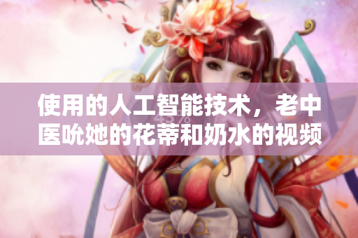 使用的人工智能技术，老中医吮她的花蒂和奶水的视频如此真实