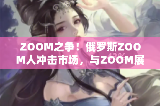 ZOOM之争！俄罗斯ZOOM人冲击市场，与ZOOM展开竞争
