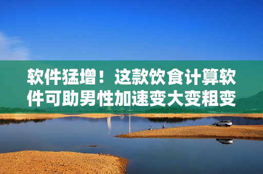 软件猛增！这款饮食计算软件可助男性加速变大变粗变长！