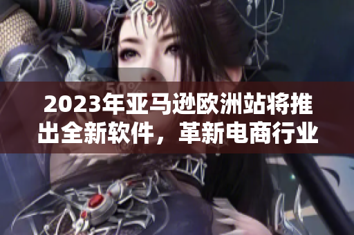 2023年亚马逊欧洲站将推出全新软件，革新电商行业