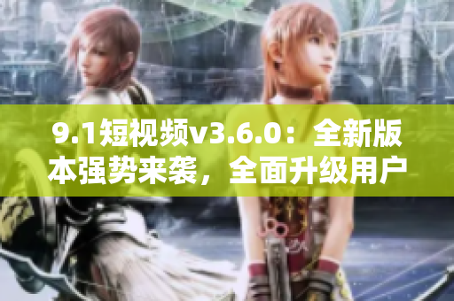 9.1短视频v3.6.0：全新版本强势来袭，全面升级用户体验！