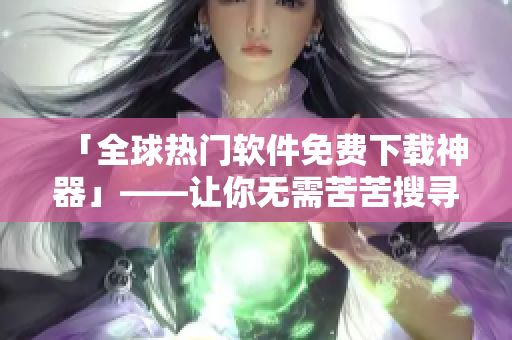 「全球热门软件免费下载神器」——让你无需苦苦搜寻，一站式获取所需软件！