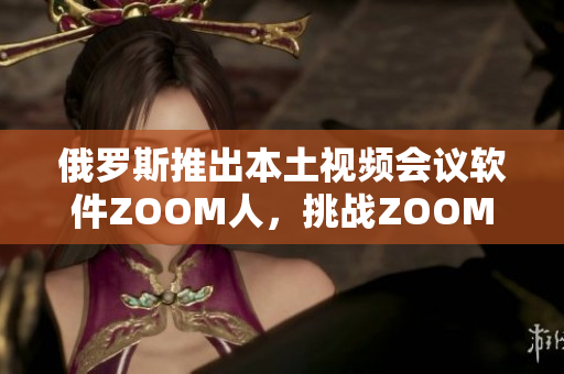 俄罗斯推出本土视频会议软件ZOOM人，挑战ZOOM的霸主地位