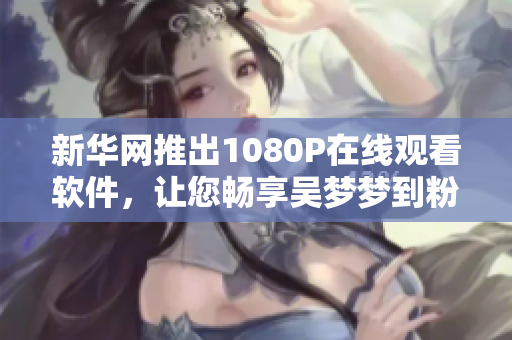 新华网推出1080P在线观看软件，让您畅享吴梦梦到粉丝家里第二季