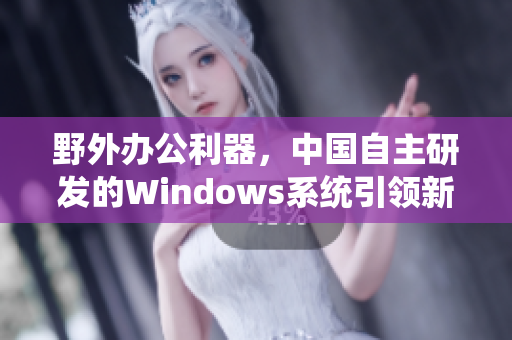 野外办公利器，中国自主研发的Windows系统引领新一代软件发展