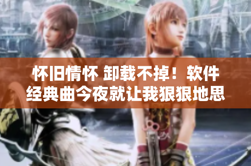 怀旧情怀 卸载不掉！软件经典曲今夜就让我狠狠地思念你